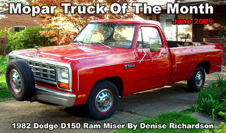 Mopar Truck Of The Month For June 2009: 1982 Dodge D150 Ram Miser. My baby has a slant six engine with a 4 speed manual transmission and has 138,000 miles. It has an 8ft long bed, dial tuner radio. I have had it since 1996, and everything is original, but I did have it repainted the original factory red color with duplicate pinstripes.